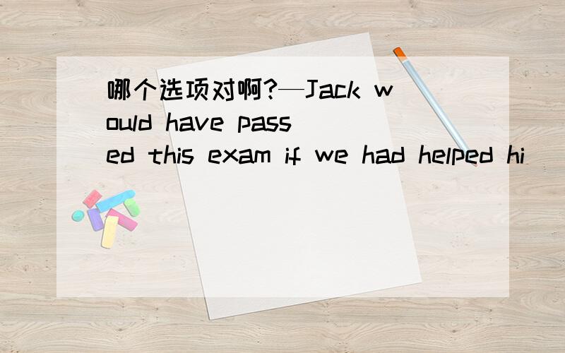 哪个选项对啊?—Jack would have passed this exam if we had helped hi