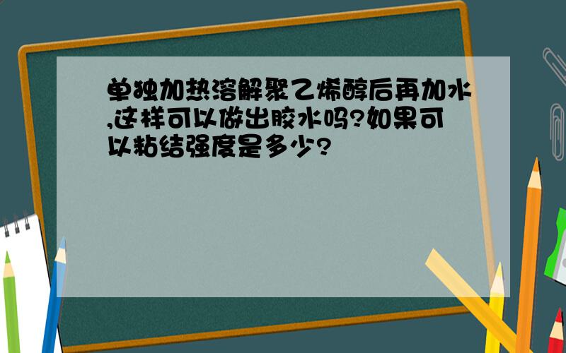 单独加热溶解聚乙烯醇后再加水,这样可以做出胶水吗?如果可以粘结强度是多少?