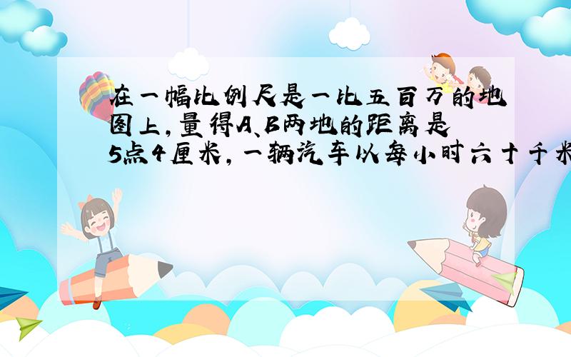 在一幅比例尺是一比五百万的地图上,量得A、B两地的距离是5点4厘米,一辆汽车以每小时六十千米的速度 需要几