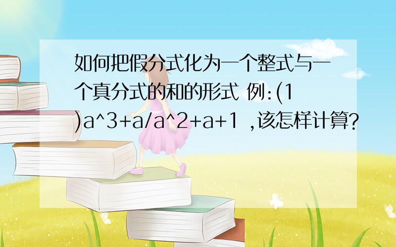 如何把假分式化为一个整式与一个真分式的和的形式 例:(1)a^3+a/a^2+a+1 ,该怎样计算?