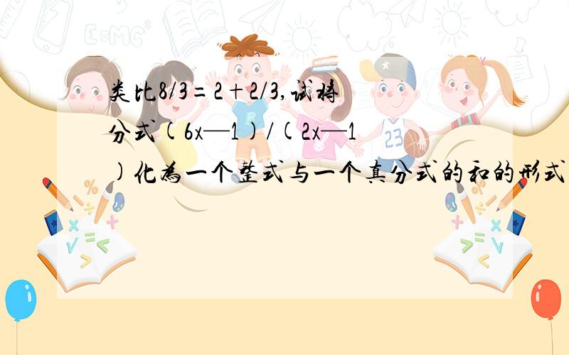 类比8/3=2+2/3,试将分式(6x—1)/(2x—1)化为一个整式与一个真分式的和的形式
