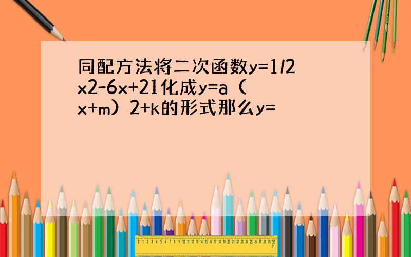 同配方法将二次函数y=1/2x2-6x+21化成y=a（x+m）2+k的形式那么y=