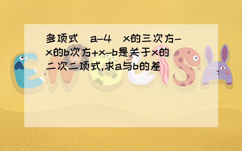 多项式（a-4）x的三次方-x的b次方+x-b是关于x的二次二项式,求a与b的差