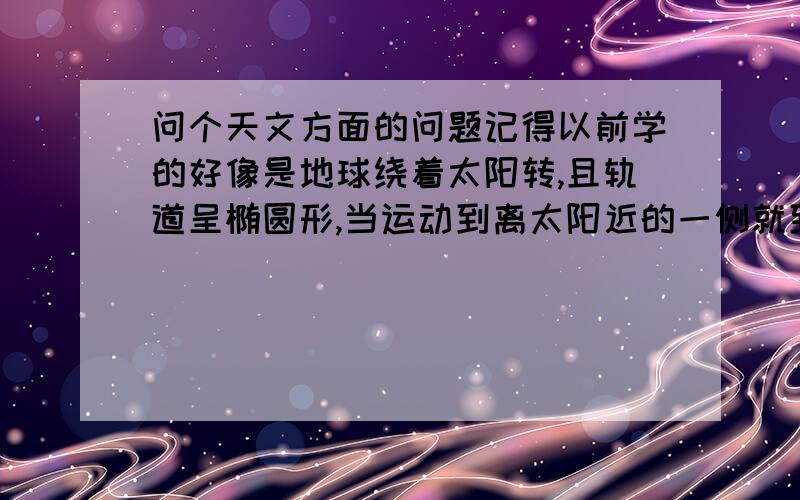 问个天文方面的问题记得以前学的好像是地球绕着太阳转,且轨道呈椭圆形,当运动到离太阳近的一侧就到夏季,离太阳远的一侧就到冬