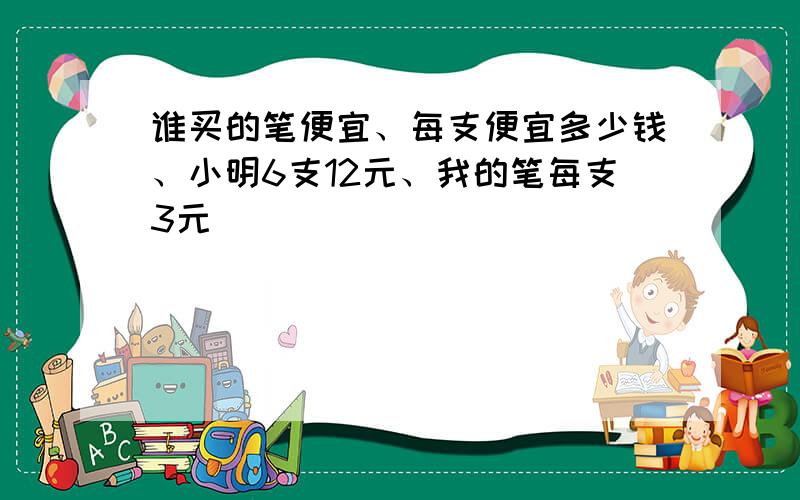 谁买的笔便宜、每支便宜多少钱、小明6支12元、我的笔每支3元