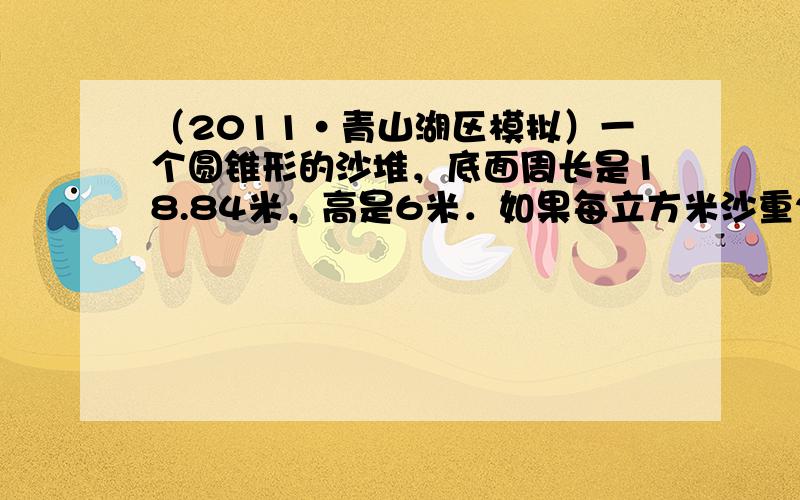 （2011•青山湖区模拟）一个圆锥形的沙堆，底面周长是18.84米，高是6米．如果每立方米沙重2.5吨，这堆沙有多少吨？