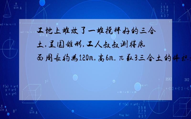 工地上堆放了一堆搅拌好的三合土,呈圆锥形,工人叔叔测得底面周长约为120m,高6m.π取3三合土的体积是多