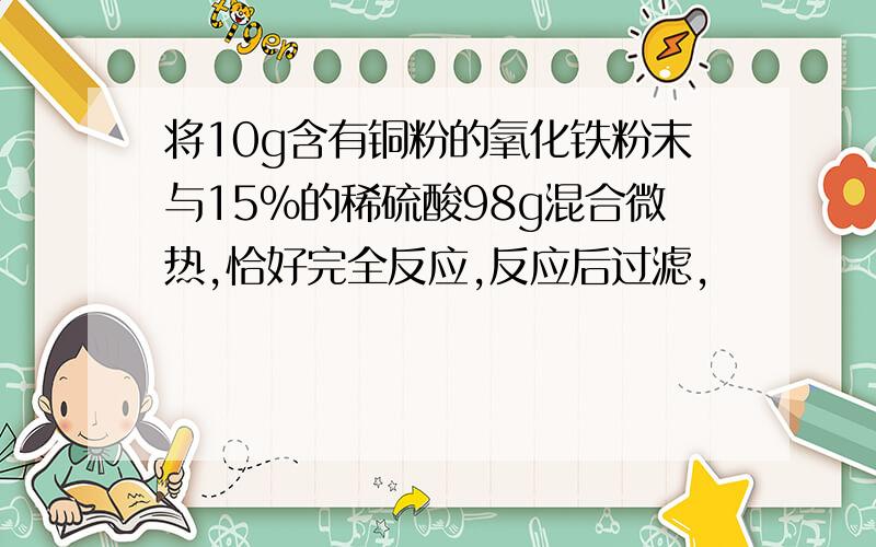 将10g含有铜粉的氧化铁粉末与15%的稀硫酸98g混合微热,恰好完全反应,反应后过滤,