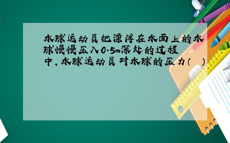 水球运动员把漂浮在水面上的水球慢慢压入0.5m深处的过程中，水球运动员对水球的压力（　　）