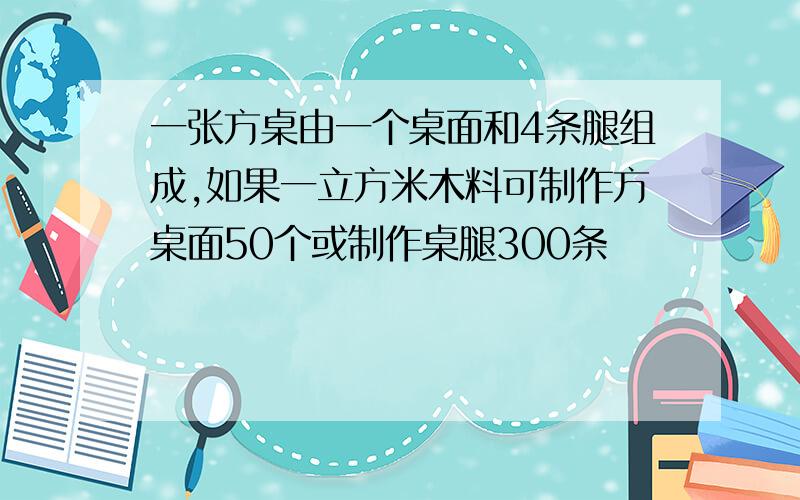 一张方桌由一个桌面和4条腿组成,如果一立方米木料可制作方桌面50个或制作桌腿300条