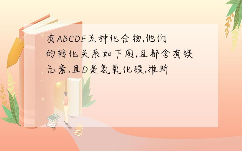 有ABCDE五种化合物,他们的转化关系如下图,且都含有镁元素,且D是氢氧化镁,推断