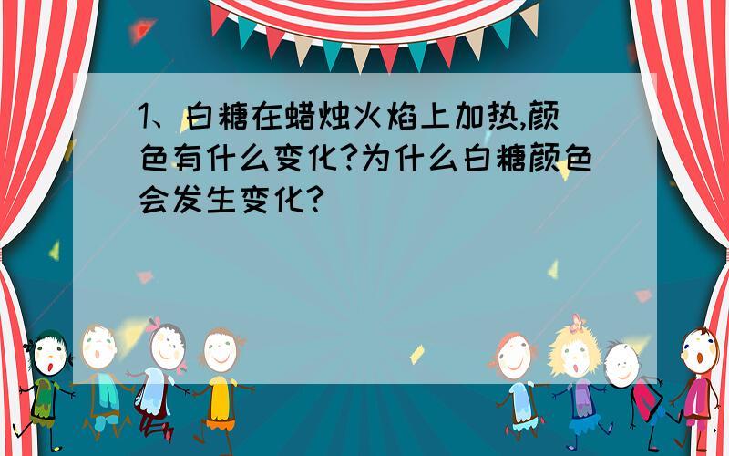 1、白糖在蜡烛火焰上加热,颜色有什么变化?为什么白糖颜色会发生变化?