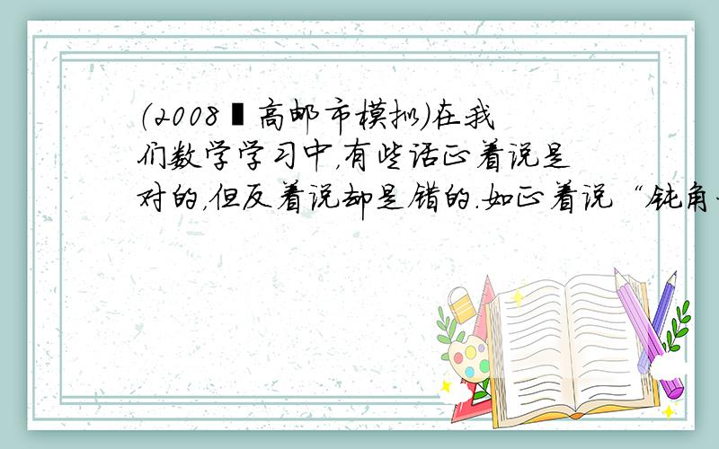 （2008•高邮市模拟）在我们数学学习中，有些话正着说是对的，但反着说却是错的．如正着说“钝角一定大于90°”是对的，反