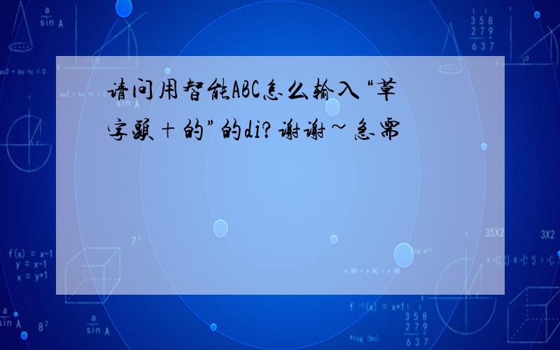 请问用智能ABC怎么输入“草字头+的”的di?谢谢~急需