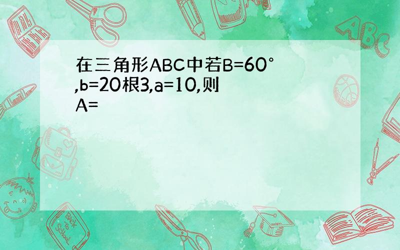 在三角形ABC中若B=60°,b=20根3,a=10,则A=