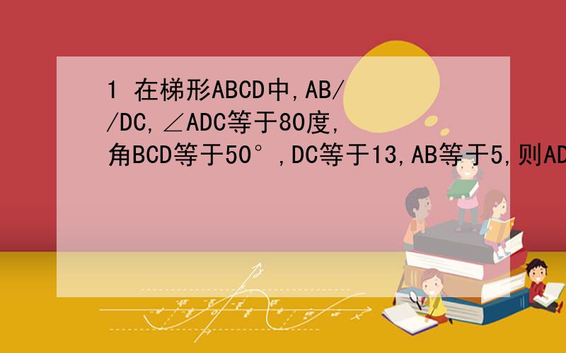 1 在梯形ABCD中,AB//DC,∠ADC等于80度,角BCD等于50°,DC等于13,AB等于5,则AD等于?