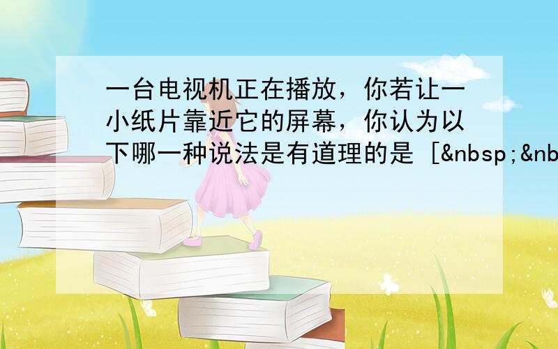 一台电视机正在播放，你若让一小纸片靠近它的屏幕，你认为以下哪一种说法是有道理的是 [   