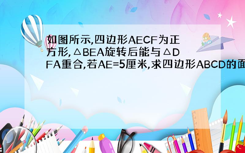 如图所示,四边形AECF为正方形,△BEA旋转后能与△DFA重合,若AE=5厘米,求四边形ABCD的面积