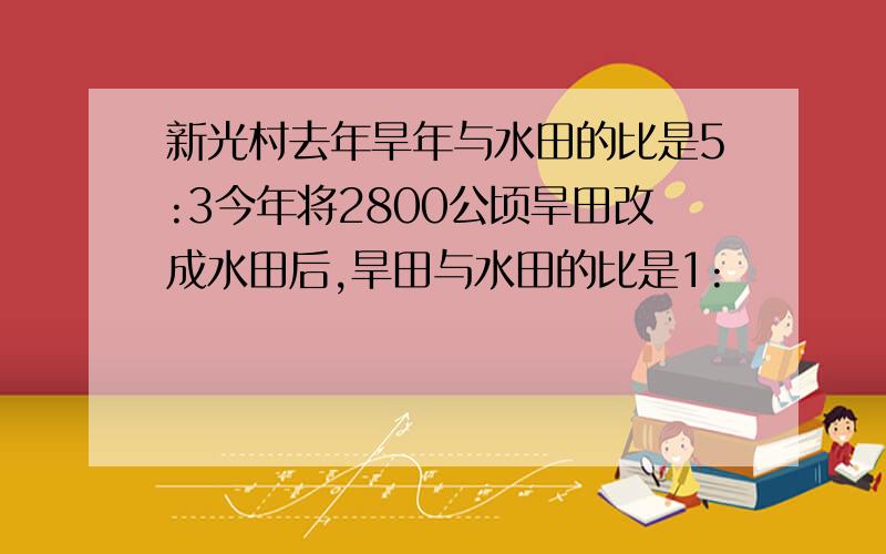 新光村去年旱年与水田的比是5:3今年将2800公顷旱田改成水田后,旱田与水田的比是1: