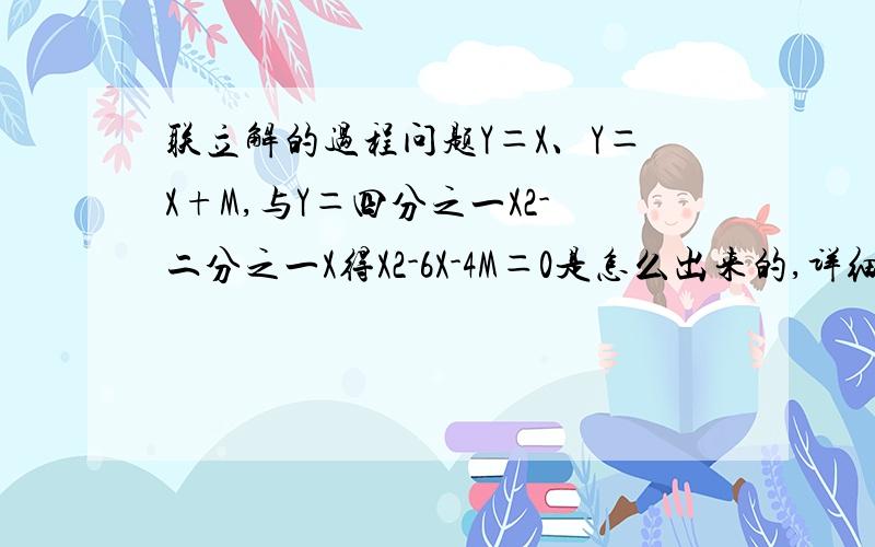 联立解的过程问题Y＝X、Y＝X+M,与Y＝四分之一X2-二分之一X得X2-6X-4M＝0是怎么出来的,详细过程