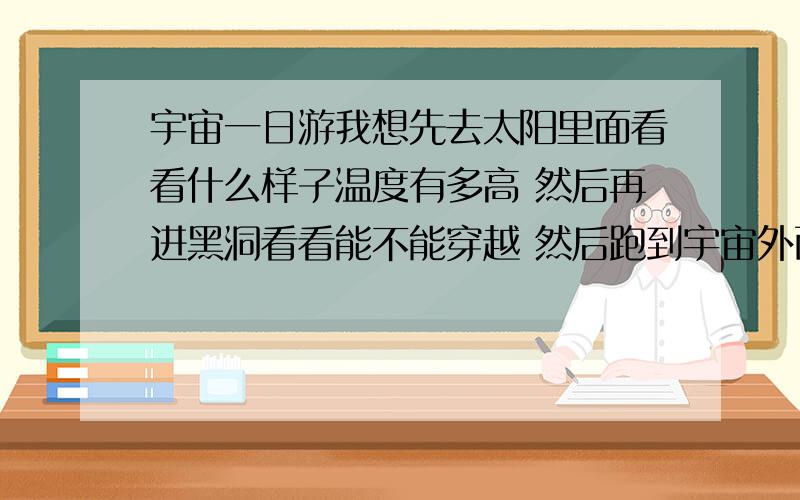 宇宙一日游我想先去太阳里面看看什么样子温度有多高 然后再进黑洞看看能不能穿越 然后跑到宇宙外面看看 最后再回来 这能实现