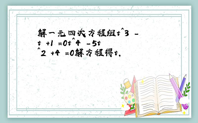 解一元四次方程组t^3 - t +1 =0t^4 -5t^2 +4 =0解方程得t,