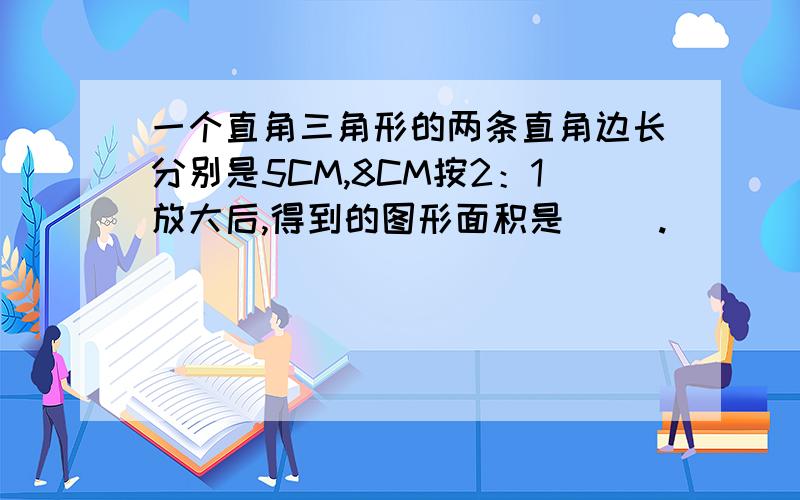 一个直角三角形的两条直角边长分别是5CM,8CM按2：1放大后,得到的图形面积是( ).