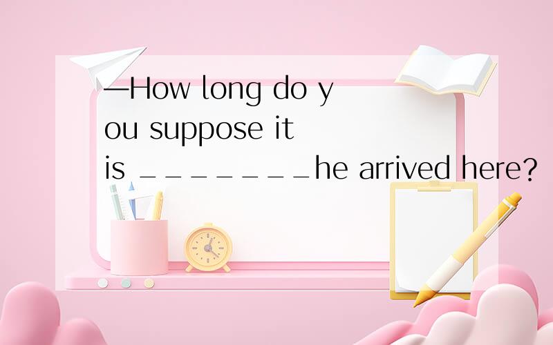 —How long do you suppose it is _______he arrived here？