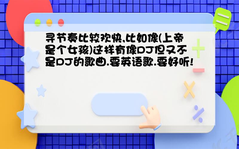 寻节奏比较欢快,比如像(上帝是个女孩)这样有像DJ但又不是DJ的歌曲.要英语歌.要好听!