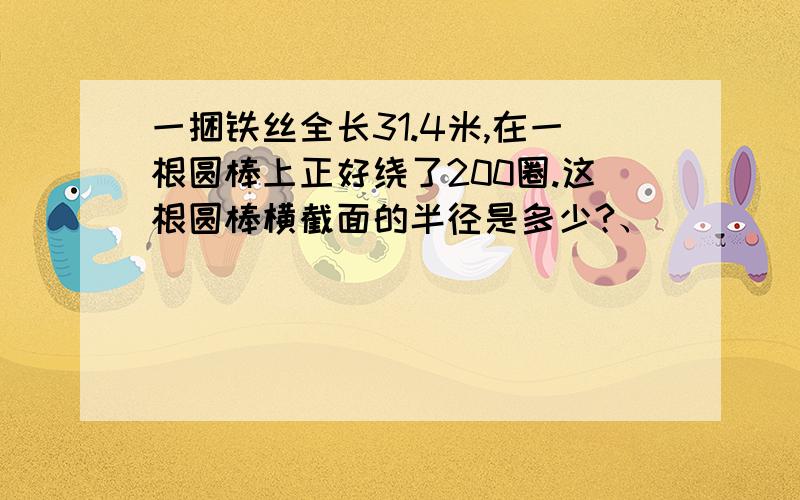 一捆铁丝全长31.4米,在一根圆棒上正好绕了200圈.这根圆棒横截面的半径是多少?、