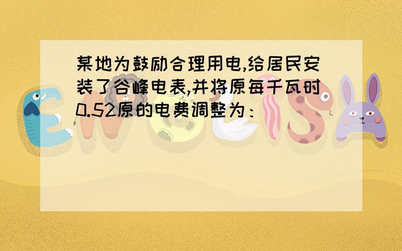 某地为鼓励合理用电,给居民安装了谷峰电表,并将原每千瓦时0.52原的电费调整为：