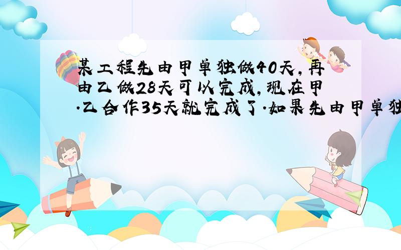 某工程先由甲单独做40天,再由乙做28天可以完成,现在甲.乙合作35天就完成了.如果先由甲单独做30天,再由乙接着做,乙