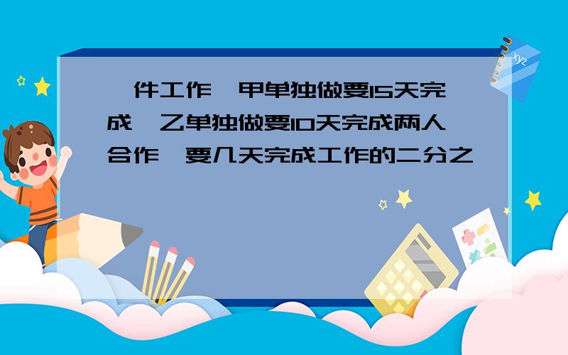 一件工作,甲单独做要15天完成,乙单独做要10天完成两人合作,要几天完成工作的二分之一