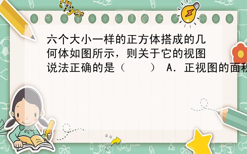 六个大小一样的正方体搭成的几何体如图所示，则关于它的视图说法正确的是（　　） A．正视图的面积最大 B．俯视图的面积最大