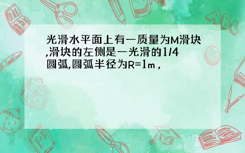 光滑水平面上有一质量为M滑块,滑块的左侧是一光滑的1/4圆弧,圆弧半径为R=1m ,