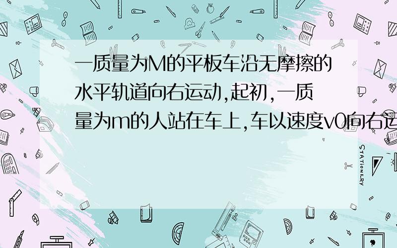 一质量为M的平板车沿无摩擦的水平轨道向右运动,起初,一质量为m的人站在车上,车以速度v0向右运动,