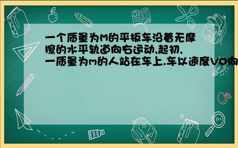 一个质量为M的平板车沿着无摩擦的水平轨道向右运动,起初,一质量为m的人站在车上.车以速度V0向右运动.