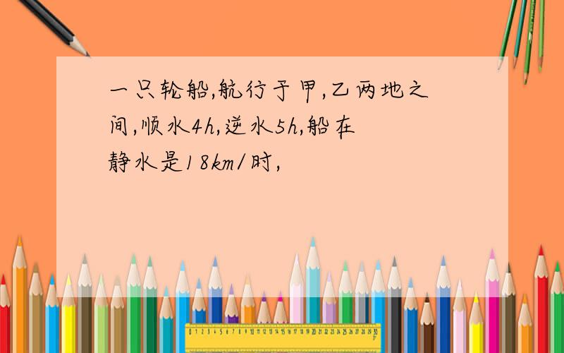 一只轮船,航行于甲,乙两地之间,顺水4h,逆水5h,船在静水是18km/时,