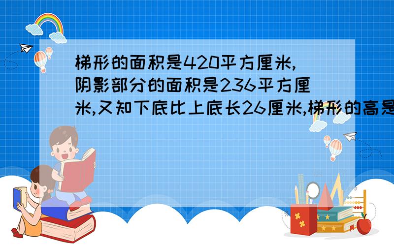 梯形的面积是420平方厘米,阴影部分的面积是236平方厘米,又知下底比上底长26厘米,梯形的高是多少?