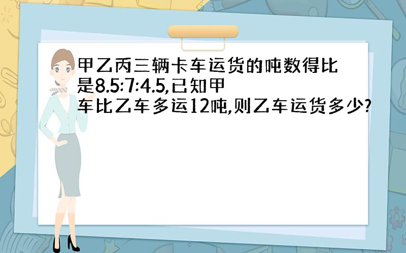 甲乙丙三辆卡车运货的吨数得比是8.5:7:4.5,已知甲车比乙车多运12吨,则乙车运货多少?