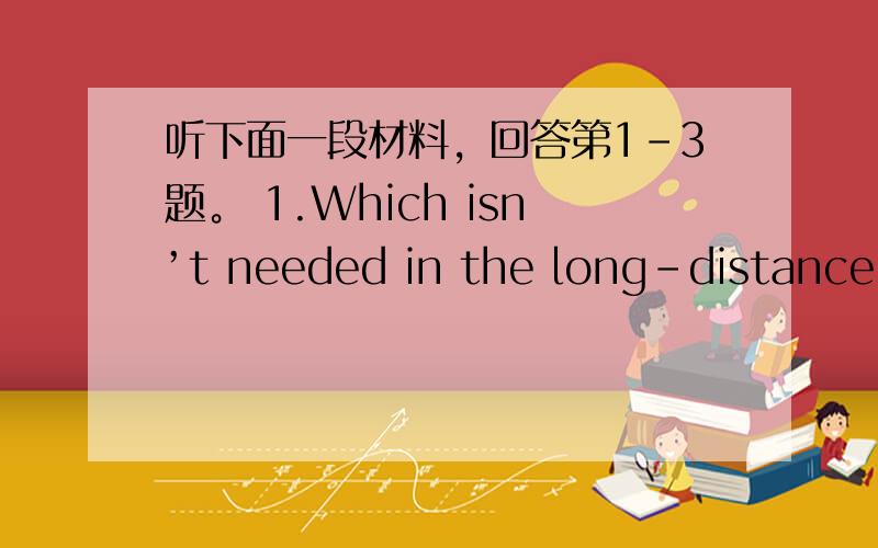 听下面一段材料，回答第1-3题。 1.Which isn’t needed in the long-distance e