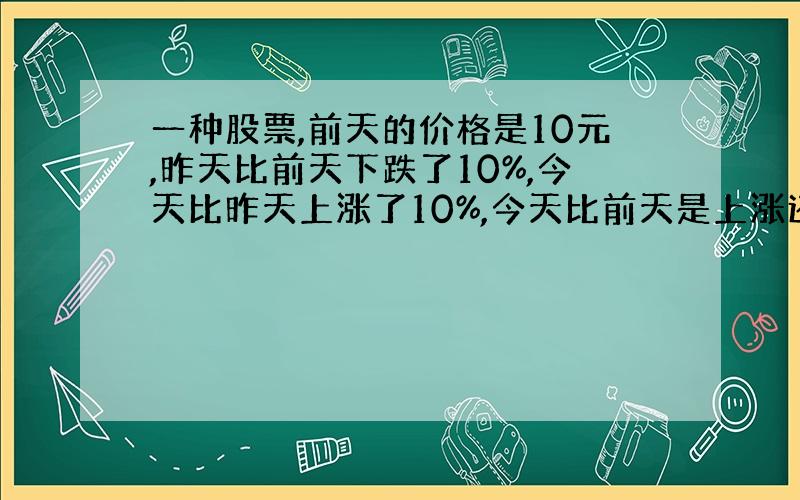 一种股票,前天的价格是10元,昨天比前天下跌了10%,今天比昨天上涨了10%,今天比前天是上涨还是下跌了?