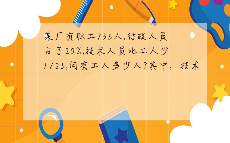 某厂有职工735人,行政人员占了20%,技术人员比工人少1/25,问有工人多少人?其中：技术