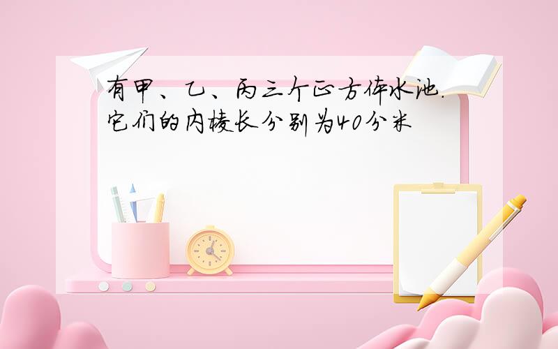 有甲、乙、丙三个正方体水池.它们的内棱长分别为40分米