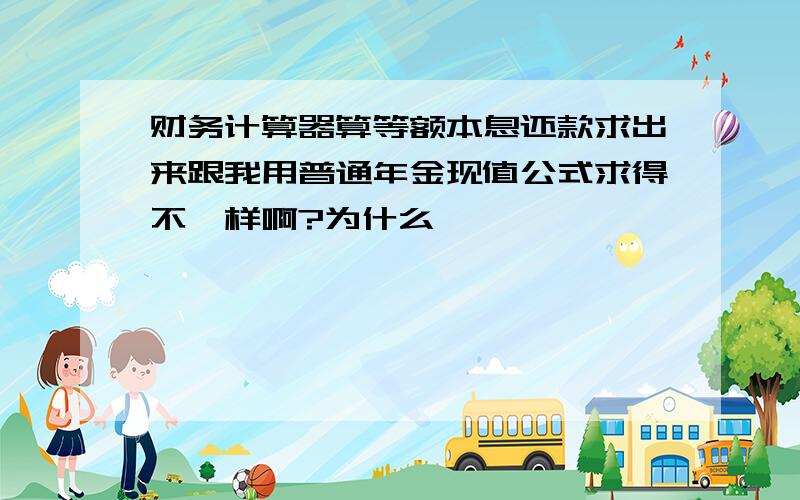 财务计算器算等额本息还款求出来跟我用普通年金现值公式求得不一样啊?为什么