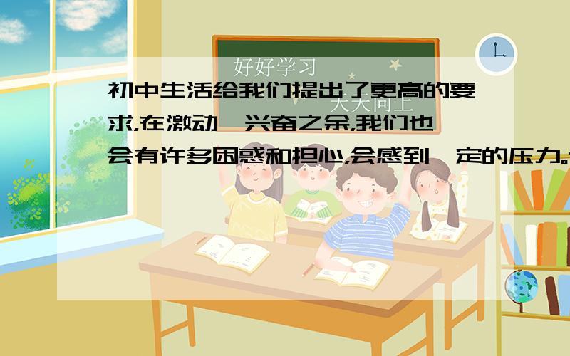 初中生活给我们提出了更高的要求，在激动、兴奋之余，我们也会有许多困惑和担心，会感到一定的压力。这个时候我们应该 