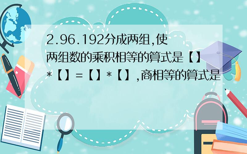 2.96.192分成两组,使两组数的乘积相等的算式是【】*【】=【】*【】,商相等的算式是