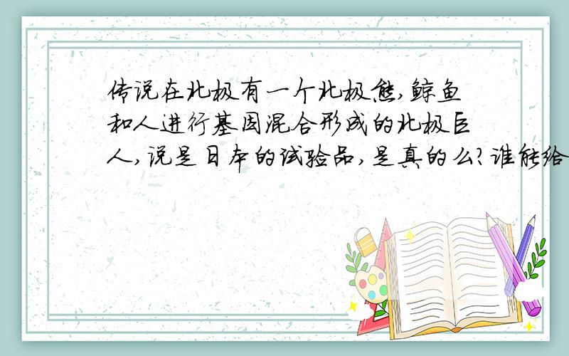 传说在北极有一个北极熊,鲸鱼和人进行基因混合形成的北极巨人,说是日本的试验品,是真的么?谁能给一点具体信息,