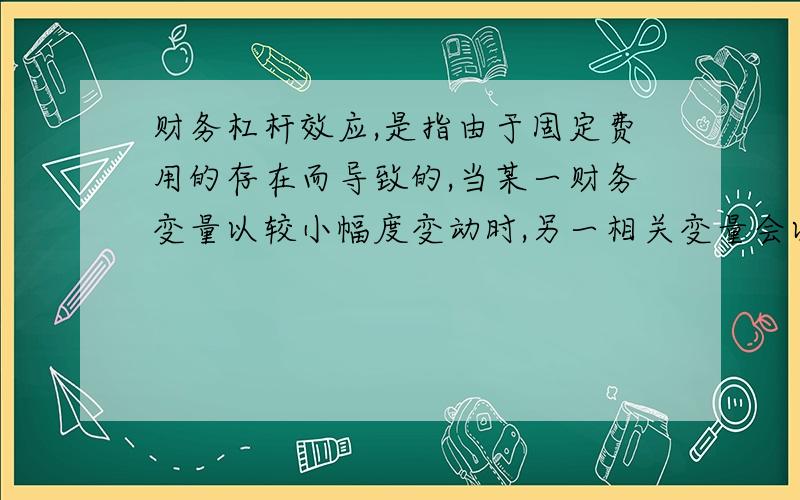 财务杠杆效应,是指由于固定费用的存在而导致的,当某一财务变量以较小幅度变动时,另一相关变量会以较大幅度变动的现象.也就是