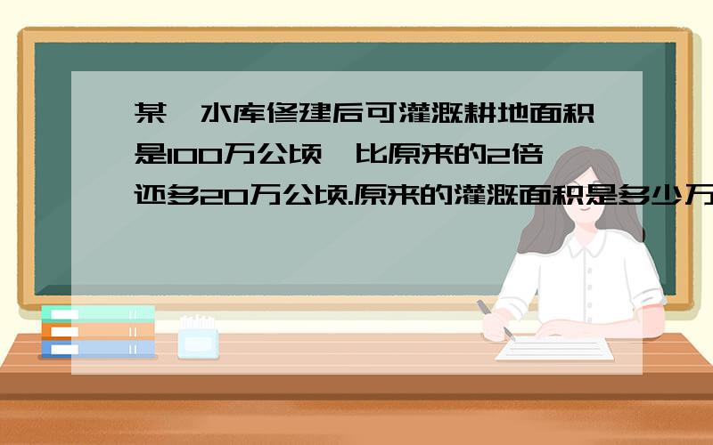 某一水库修建后可灌溉耕地面积是100万公顷,比原来的2倍还多20万公顷.原来的灌溉面积是多少万公顷?